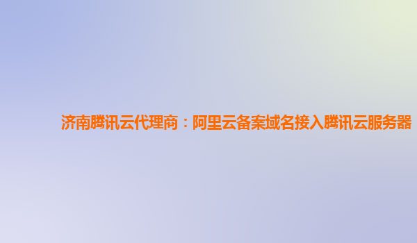 济南腾讯云代理商：阿里云备案域名接入腾讯云服务器