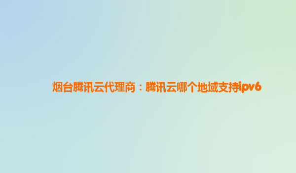 烟台腾讯云代理商：腾讯云哪个地域支持ipv6