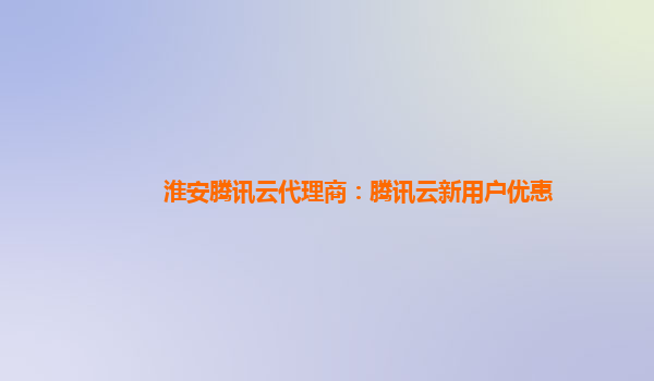 淮安腾讯云代理商：腾讯云新用户优惠