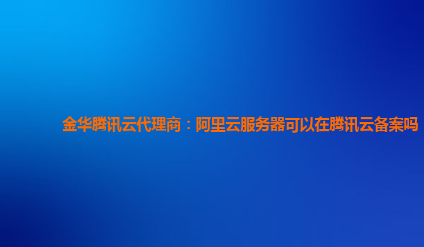 金华腾讯云代理商：阿里云服务器可以在腾讯云备案吗