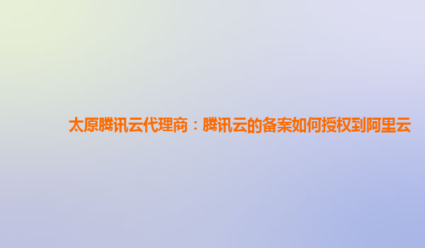 太原腾讯云代理商：腾讯云的备案如何授权到阿里云