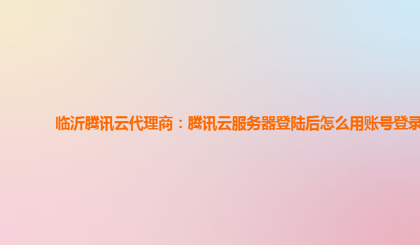 临沂腾讯云代理商：腾讯云服务器登陆后怎么用账号登录