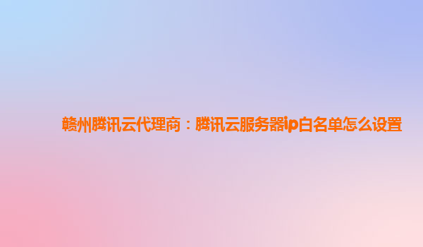赣州腾讯云代理商：腾讯云服务器ip白名单怎么设置