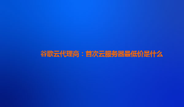 谷歌云代理商：首次云服务器最低价是什么