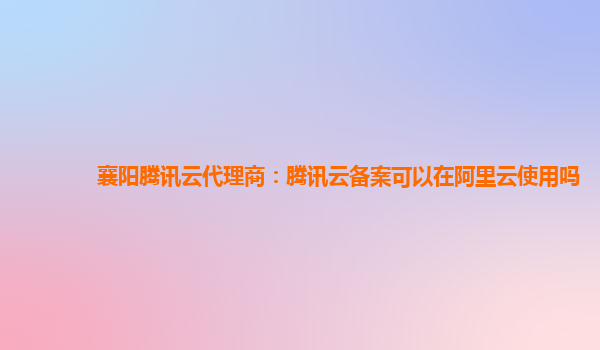 襄阳腾讯云代理商：腾讯云备案可以在阿里云使用吗