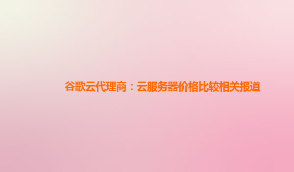 谷歌云代理商：云服务器价格比较相关报道