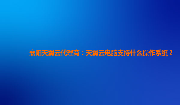 襄阳天翼云代理商：天翼云电脑支持什么操作系统？