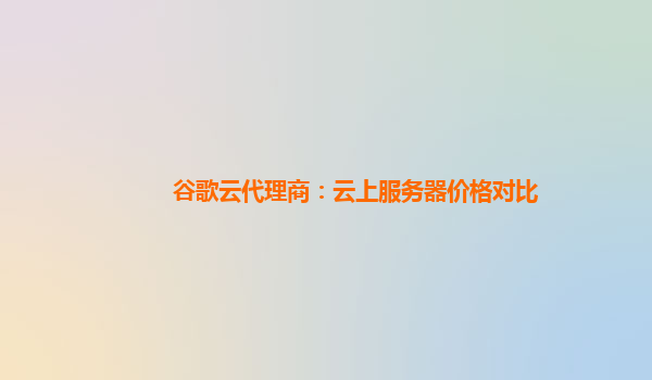 谷歌云代理商：云上服务器价格对比