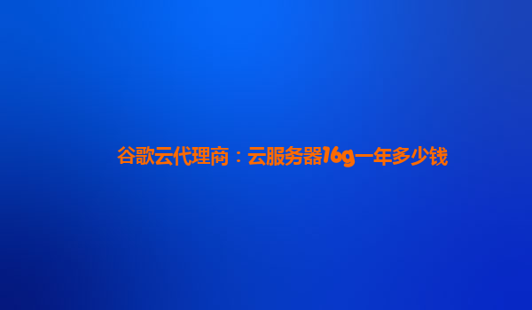 谷歌云代理商：云服务器16g一年多少钱