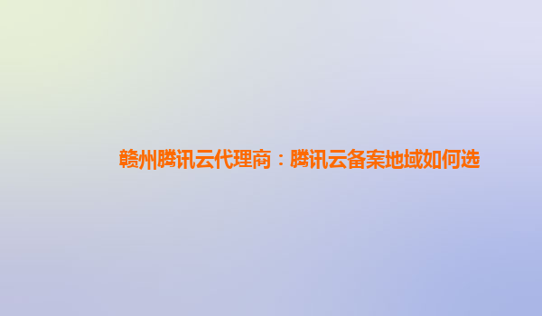 赣州腾讯云代理商：腾讯云备案地域如何选