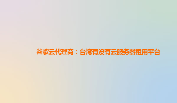谷歌云代理商：台湾有没有云服务器租用平台