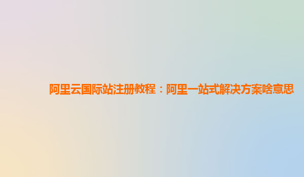 阿里云国际站注册教程：阿里一站式解决方案啥意思