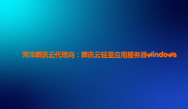 菏泽腾讯云代理商：腾讯云轻量应用服务器windows