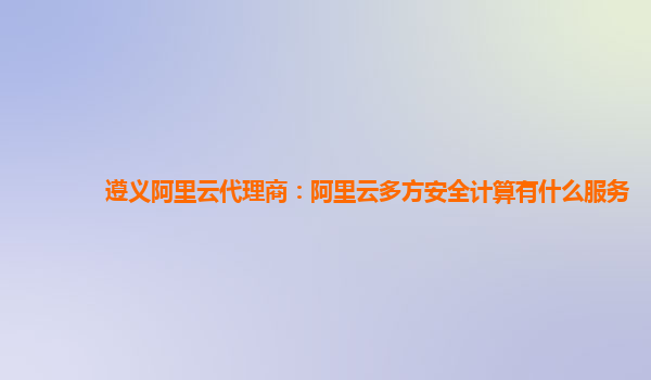 遵义阿里云代理商：阿里云多方安全计算有什么服务