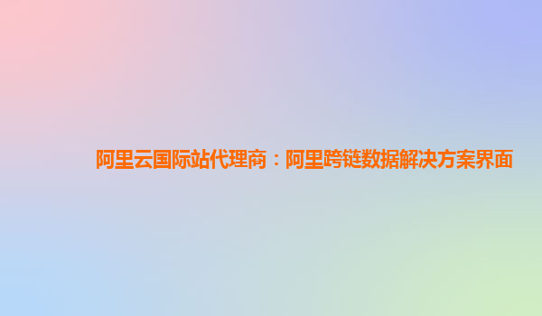 阿里云国际站代理商：阿里跨链数据解决方案界面