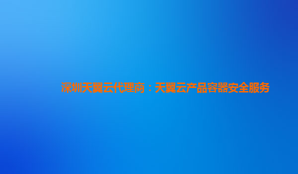 深圳天翼云代理商：天翼云产品容器安全服务