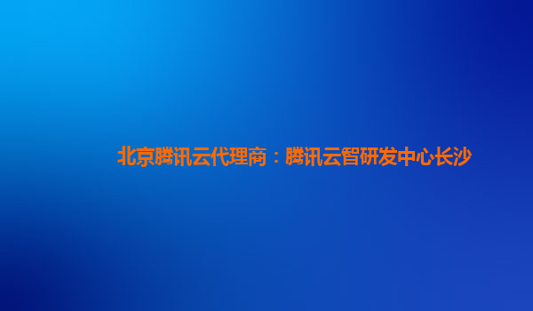北京腾讯云代理商：腾讯云智研发中心长沙