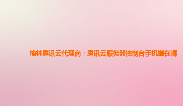 榆林腾讯云代理商：腾讯云服务器控制台手机端在哪