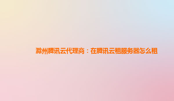 滁州腾讯云代理商：在腾讯云租服务器怎么租