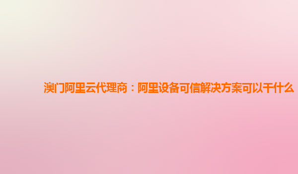 澳门阿里云代理商：阿里设备可信解决方案可以干什么