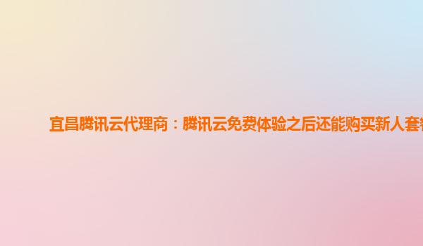 宜昌腾讯云代理商：腾讯云免费体验之后还能购买新人套餐