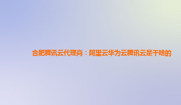 合肥腾讯云代理商：阿里云华为云腾讯云是干啥的