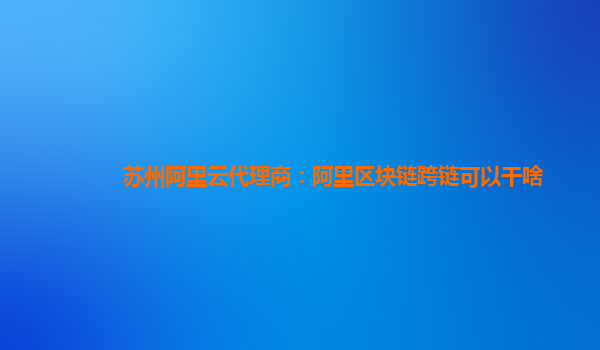 苏州阿里云代理商：阿里区块链跨链可以干啥