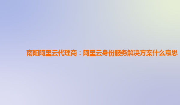 南阳阿里云代理商：阿里云身份服务解决方案什么意思