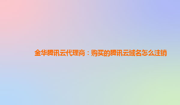 金华腾讯云代理商：购买的腾讯云域名怎么注销