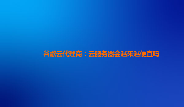 谷歌云代理商：云服务器会越来越便宜吗