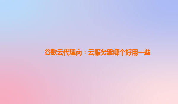 谷歌云代理商：云服务器哪个好用一些