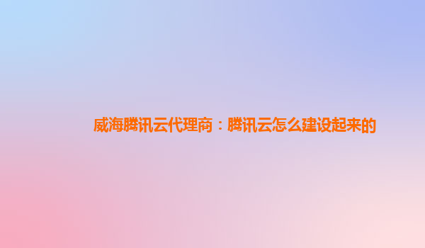 威海腾讯云代理商：腾讯云怎么建设起来的