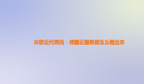 谷歌云代理商：德国云服务器怎么租出去