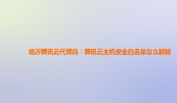 临沂腾讯云代理商：腾讯云主机安全白名单怎么解除
