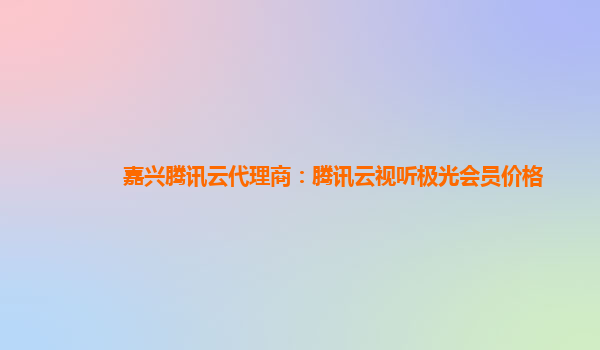 嘉兴腾讯云代理商：腾讯云视听极光会员价格
