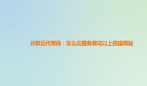 谷歌云代理商：怎么云服务器可以上搭建网站