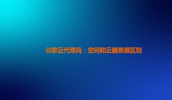 谷歌云代理商：空间和云服务器区别