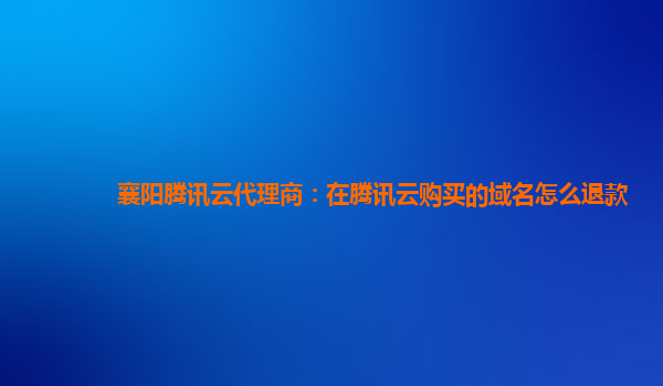 襄阳腾讯云代理商：在腾讯云购买的域名怎么退款