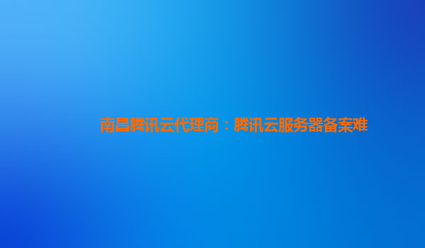 南昌腾讯云代理商：腾讯云服务器备案难