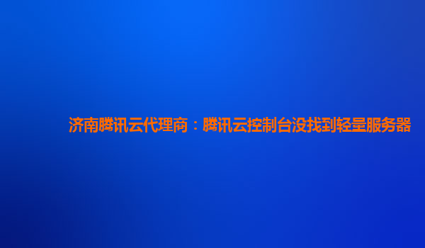 济南腾讯云代理商：腾讯云控制台没找到轻量服务器