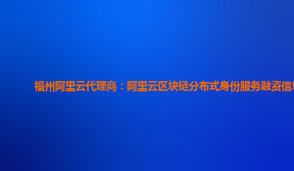 福州阿里云代理商：阿里云区块链分布式身份服务融资信息
