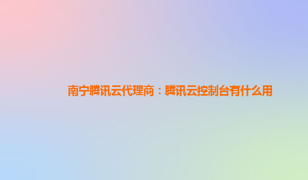 南宁腾讯云代理商：腾讯云控制台有什么用