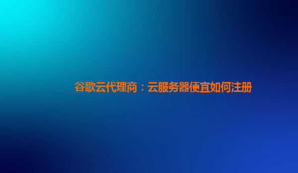 谷歌云代理商：云服务器便宜如何注册