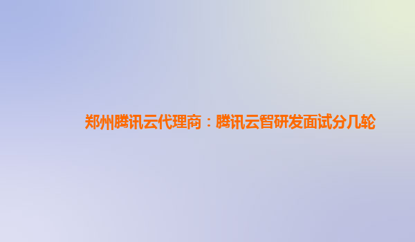 郑州腾讯云代理商：腾讯云智研发面试分几轮