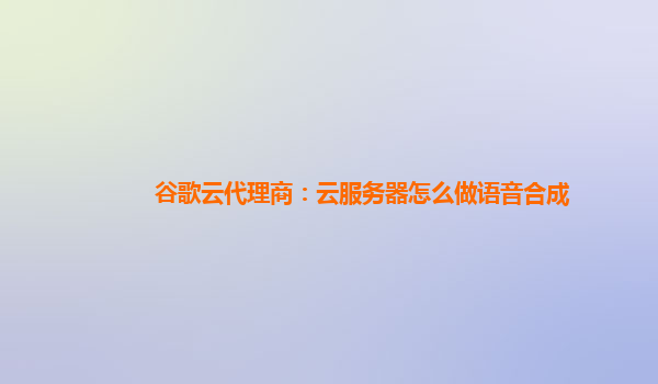 谷歌云代理商：云服务器怎么做语音合成