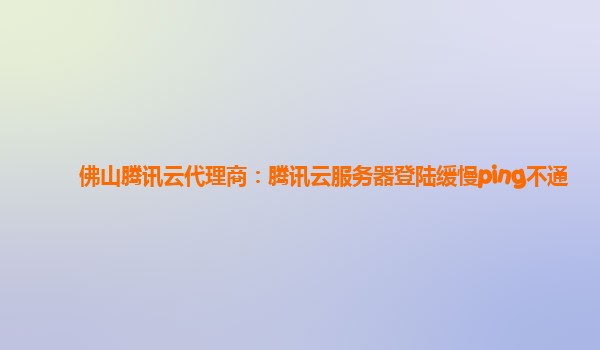佛山腾讯云代理商：腾讯云服务器登陆缓慢ping不通