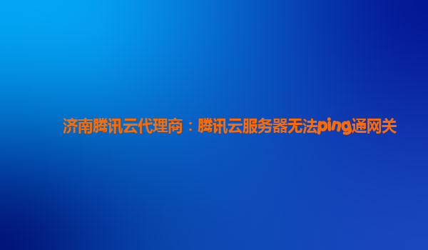 济南腾讯云代理商：腾讯云服务器无法ping通网关