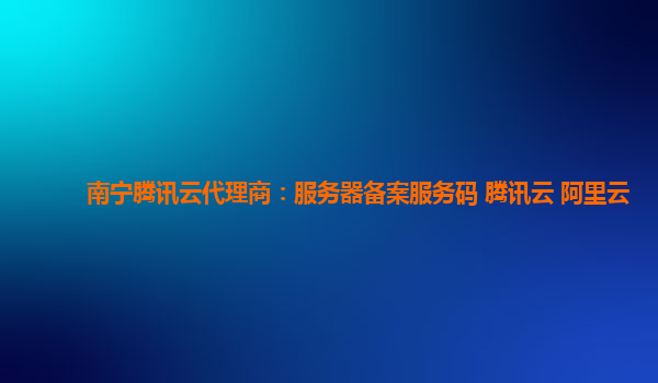 南宁腾讯云代理商：服务器备案服务码 腾讯云 阿里云