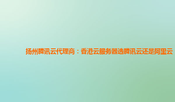 扬州腾讯云代理商：香港云服务器选腾讯云还是阿里云