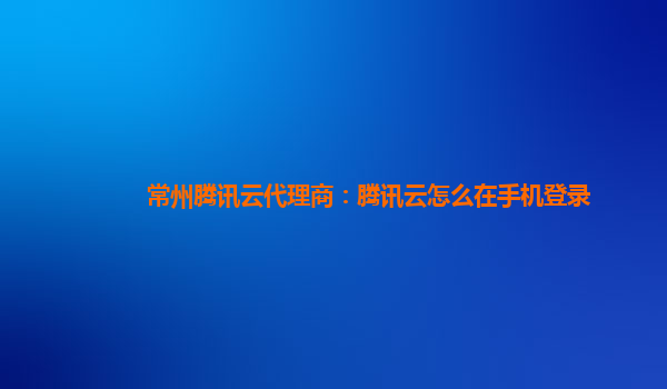常州腾讯云代理商：腾讯云怎么在手机登录